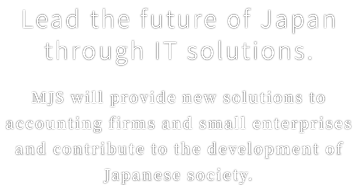 Lead the future of Japan through IT solutions.MJS will provide new solutions to accounting firms and small enterprises and contribute to the development of Japanese society.