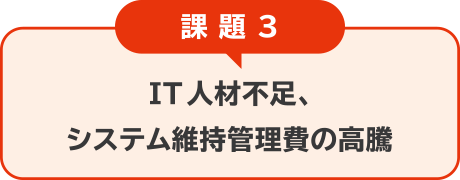 課題3：IT人材不足、 システム維持管理費の高騰