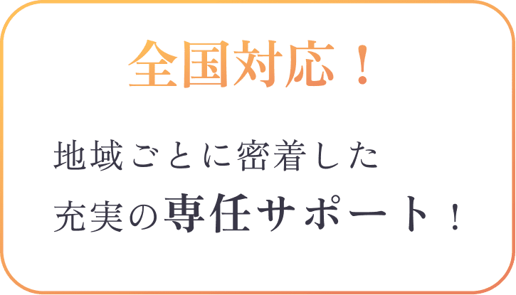 全国対応！ 地域ごとに密着した充実の専任サポート！