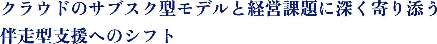クラウドのサブスク型モデルと経営課題に深く寄り添う伴奏型支援へのシフト