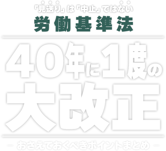 「見送り」は「中止」ではない。労働基準法、40年に1度の大改正。おさえておくべきポイントまとめ。